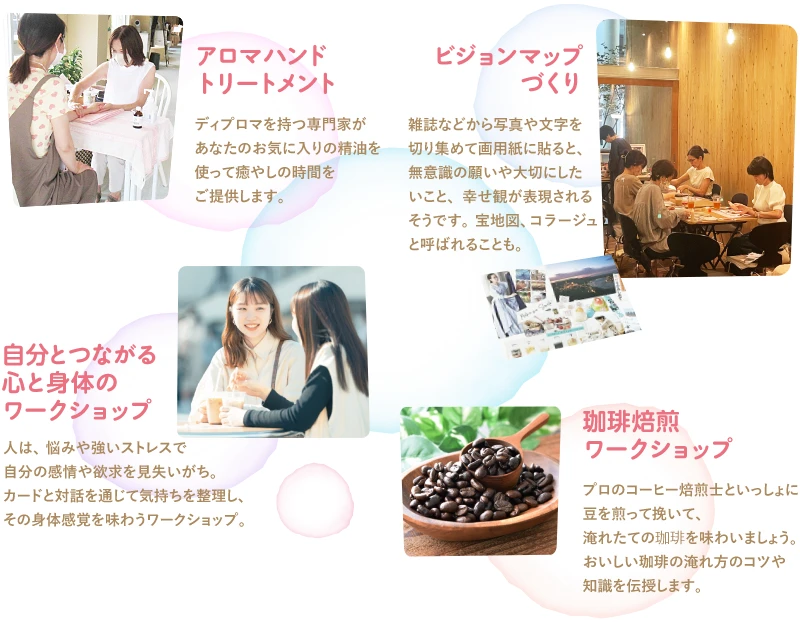 「アロマハンドトリートメント」ディプロマを持つ専門家があなたのお気に入りの精油を使って癒やしの時間を
ご提供します。／「ビジョンマップづくり」雑誌などから写真や文字を切り集めて画用紙に貼ると、無意識の願いや大切にしたいこと、幸せ観が表現されるそうです。宝地図、コラージュと呼ばれることも。／「自分とつながる心と身体のワークショップ」人は、悩みや強いストレスで自分の感情や欲求を見失いがち。カードと対話を通じて気持ちを整理し、その身体感覚を味わうワークショップ。／「珈琲焙煎ワークショップ」プロのコーヒー焙煎士といっしょに豆を煎って挽いて、淹れたての珈琲を味わいましょう。おいしい珈琲の淹れ方のコツや知識を伝授します。