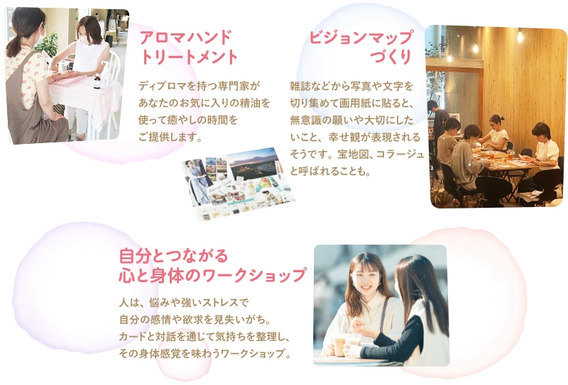 「アロマハンドトリートメント」ディプロマを持つ専門家があなたのお気に入りの精油を使って癒やしの時間を
ご提供します。／「ビジョンマップづくり」雑誌などから写真や文字を切り集めて画用紙に貼ると、無意識の願いや大切にしたいこと、幸せ観が表現されるそうです。宝地図、コラージュと呼ばれることも。／「自分とつながる心と身体のワークショップ」人は、悩みや強いストレスで自分の感情や欲求を見失いがち。カードと対話を通じて気持ちを整理し、その身体感覚を味わうワークショップ。／「珈琲焙煎ワークショップ」プロのコーヒー焙煎士といっしょに豆を煎って挽いて、淹れたての珈琲を味わいましょう。おいしい珈琲の淹れ方のコツや知識を伝授します。